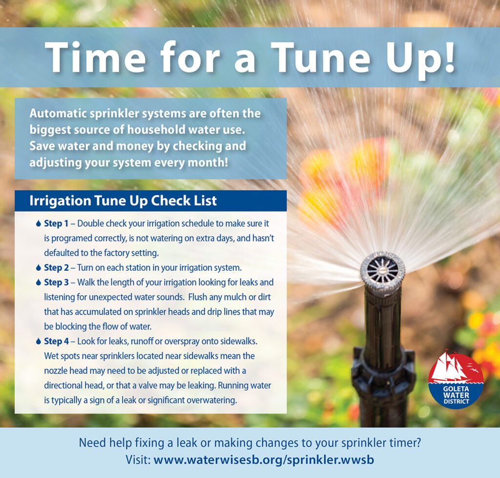 Time for a Tune Up! Automatic sprinkler systems are often the biggest source of household water use. Save water and money by checking and adjusting your system every month! Irrigation Tune Up Check List: Step 1 - Double check your irrigation schedule to make sure it is programmed correctly, is not watering on extra days, and hasn't defaulted to the factory setting. Step 2 - Turn on each station in your irrigation system. Step 3 - Walk the length of your irrigation looking for leaks and listening for unexpected water sounds. Flush any mulch or dirt that has accumulated on sprinkler heads and drip lines that may be blocking the flow of water. Step 4 - Look for leaks, runoff or overspray onto sidewalks. Wet spots near sprinklers located near sidewalks mean the nozzle head may need to be adjusted or replaced with a directional head, or that a valve may be leaking. Running water is typically a sign of a leak or significant overwatering. Need help fixing a leak or making changes to your sprinkler timer? Visit www.waterwisesb.org/sprinkler.wwsb